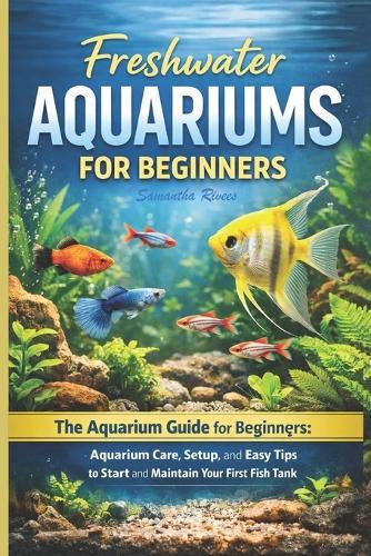 Freshwater Aquariums for Beginners: The Aquarium Guide for Beginners: Aquarium Care, Setup, and Easy Tips to Start and Maintain Your First Fish Tank