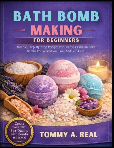 Bath Bomb Making for Beginners: Simple, Step-By-Step Recipes For Crafting Custom Bath Bombs For Relaxation, Fun, And Self-Care.