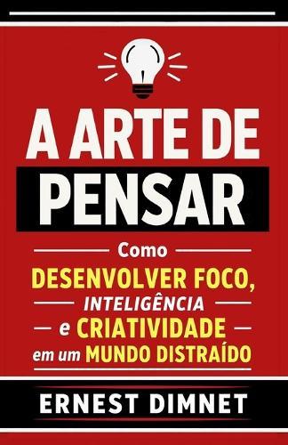 A Arte de Pensar: Como Desenvolver Foco, Inteligência e Criatividade em um Mundo Distraído