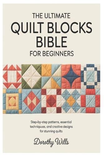 The Ultimate Quilt Blocks Bible for Beginners: Step-by-Step Patterns, Essential Techniques, and Creative Designs for Stunning Quilts