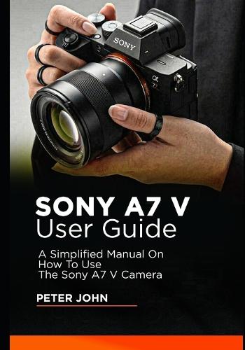 Sony A7 V User Guide: A Simplified Manual on How to Use the Sony A7 V Camera