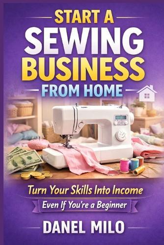Start a Sewing Business from Home: The Complete Step-by-Step Guide to Turning Your Passion for Sewing into a Profitable Home-Based Business