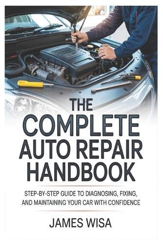 The Complete Auto Repair Handbook: Step-by-Step Guide to Diagnosing, Fixing, and Maintaining Your Car with Confidence