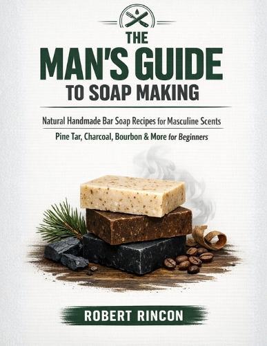The Man's Guide to Soap Making: Natural Handmade Bar Soap Recipes for Masculine Scents - Pine Tar, Charcoal, Bourbon & More for Beginners