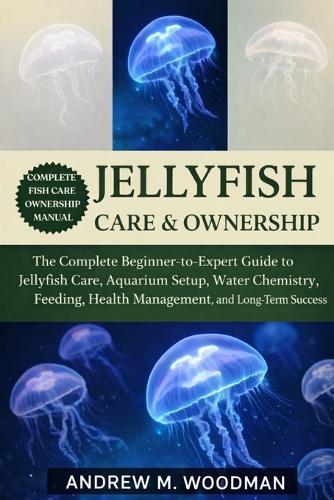 Jellyfish Care & Ownership: The Complete Beginner-to-Expert Guide to Jellyfish Care, Aquarium Setup, Water Chemistry, Feeding, Health Management, and Long-Term Success