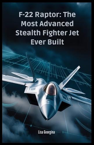 F-22 Raptor: The Most Advanced Stealth Fighter Jet Ever Built: The Secrets, Technology, and Politics Behind the Aircraft - A Military Superpower That Never Took Flight