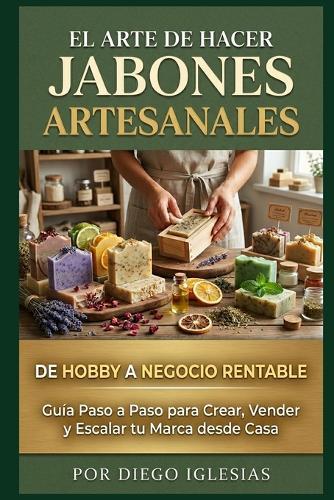 El Arte de Hacer Jabones Artesanales: De Hobby a Negocio Rentable: Guía Paso a Paso para Crear, Vender y Escalar tu Marca desde Casa