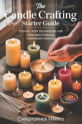 The Candle Crafting Starter Guide: Step by Step Techniques for Creating Stunning Handmade Candles