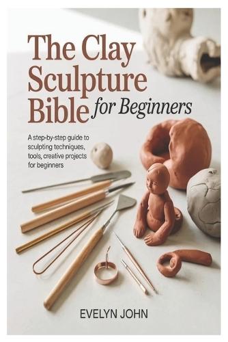 The Clay Sculpture Bible for Beginners: A Step-by-Step Guide to Sculpting Techniques, Tools, and Creative Projects for Beginners