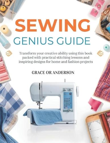 Sewing Genius Guide: Transform your creative ability using this book packed with practical stitching lessons and inspiring designs for home and fashion projects