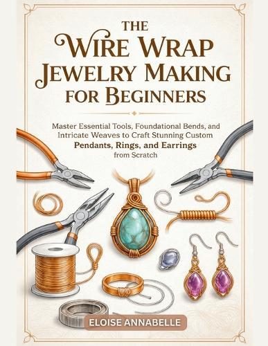 The Wire Wrap Jewelry Making for Beginners: Master Essential Tools, Foundational Bends, and Intricate Weaves to Craft Stunning Custom Pendants, Rings, and Earrings from Scratch