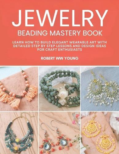 Jewelry Beading Mastery Book: Learn How to Build Elegant Wearable Art with Detailed Step by Step Lessons and Design Ideas for Craft Enthusiasts
