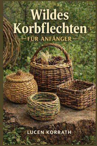 Wildes Korbflechten Für Anfänger: Lerne, wie man aus Weide, Ranken, Rinde, Wurzeln, Kiefernnadeln und Wildgräsern Körbe sammelt, vorbereitet und flechtet - für einfache und kreative Projekte.