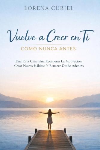 Vuelve a Creer En Ti Como Nunca Antes: Una Ruta Clara Para Recuperar La Motivación, Crear Nuevos Hábitos Y Renacer Desde Adentro