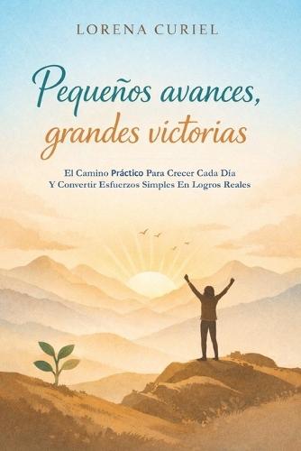 Pequeños Avances, Grandes Victorias: El Camino Práctico Para Crecer Cada Día Y Convertir Esfuerzos Simples En Logros Reales