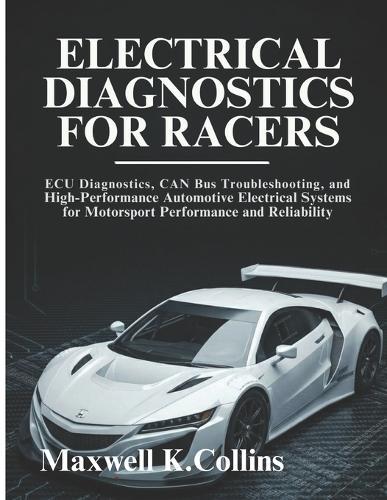 Electrical Diagnostics For Racers: ECU Diagnostics, CAN Bus Troubleshooting, and High-Performance Automotive Electrical Systems for Motorsport Performance and Reliability