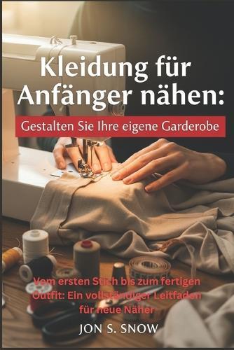 Kleidung für Anfänger nähen: Gestalten Sie Ihre eigene Garderobe: Vom ersten Stich bis zum fertigen Outfit: Ein vollständiger Leitfaden für neue Näher