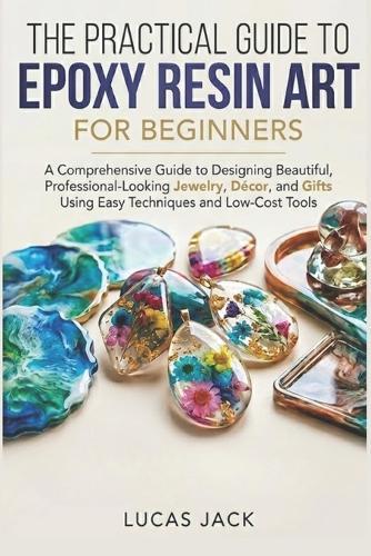 The Practical Guide To Epoxy Resin Art For Beginners: A Comprehensive Guide to Designing Beautiful, Professional-Looking Jewelry, Décor, and Gifts Using Easy Techniques and Low-Cost Tools