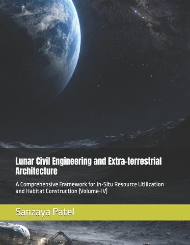 Lunar Civil Engineering and Extra-terrestrial Architecture: A Comprehensive Framework for In-Situ Resource Utilization and Habitat Construction (Volume-IV)