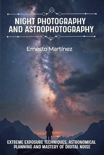 Night Photography and Astrophotography: Extreme exposure techniques, astronomical planning and mastery of digital noise