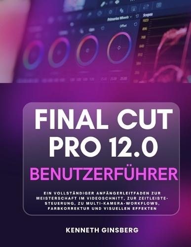 Final Cut Pro 12.0 Benutzerführer: Ein Vollständiger Anfängerleitfaden Zur Meisterschaft Im Videoschnitt, Zur Zeitleiste-Steuerung, Zu Multi-Kamera-Workflows, Farbkorrektur Und Visuellen Effekten
