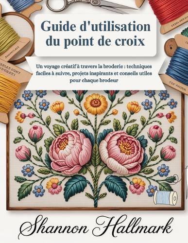 Guide d'utilisation du point de croix: Un voyage créatif à travers la broderie: techniques faciles à suivre, projets inspirants et conseils utiles pour chaque brodeur