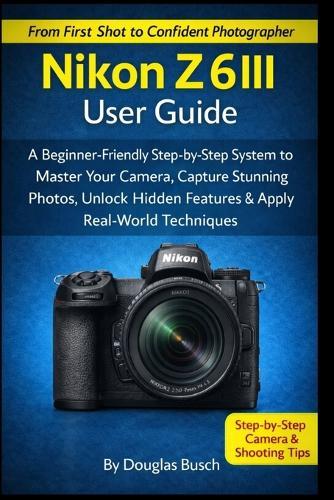 NIKON Z6III User Guide: A Beginner-Friendly Step-by-Step System to Master Your Camera, Capture Stunning Photos, Unlock Hidden Features & Apply Real-World Shooting Techniques
