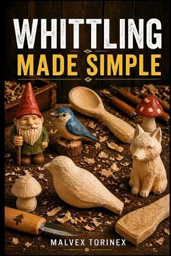Whittling Made Simple: A Beginner's Step-by-Step Guide to Easy Wood Carving Projects with Easy-to-Follow Patterns, Knife Skills, Wood Selection, and Safe Cutting Techniques
