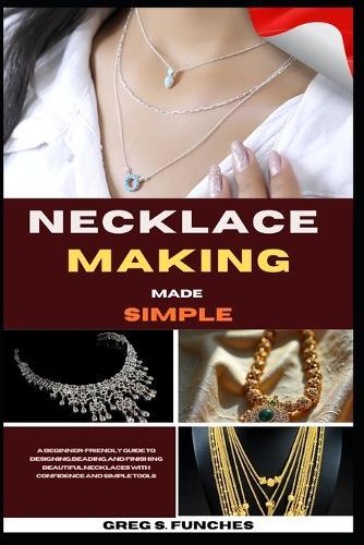 Necklace Making Made Simple: A Beginner-Friendly Guide To Designing, Beading, And Finishing Beautiful Necklaces With Confidence And Simple Tools