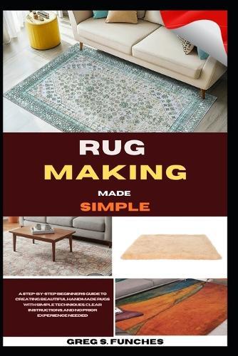Rug Making Made Simple: A Step-By-Step Beginner's Guide To Creating Beautiful Handmade Rugs With Simple Techniques, Clear Instructions, And No Prior Experience Needed