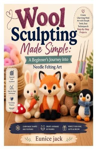 Wool Sculpting Made Simple: A Beginner's Journey into Needle Felting Art: Learn Essential Tools, Basic Shapes, 3D Techniques, and Easy Projects to Create Beautiful Handmade Wool Figures