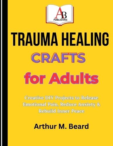 Trauma Healing Crafts for Adults: Creative DIY Projects to Release Emotional Pain, Reduce Anxiety & Rebuild Inner Peace