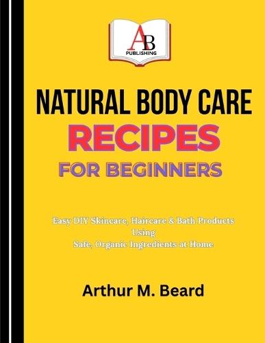 Natural Body Care Recipes for Beginners: Easy DIY Skincare, Haircare & Bath Products Using Safe, Organic Ingredients at Home