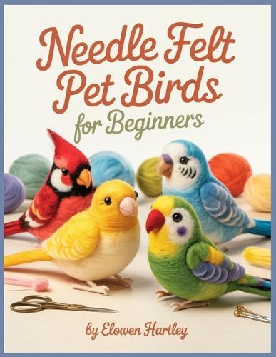 Needle Felt Pet Birds For Beginners: Step-by-Step Projects for Budgies, Cockatiels, Lovebirds, and Other Favorite Feathered Pets