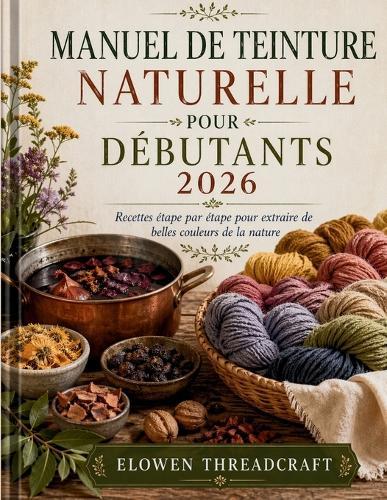 Manuel de Teinture Naturelle Pour Débutants 2026: Recettes étape par étape pour extraire de belles couleurs de la nature