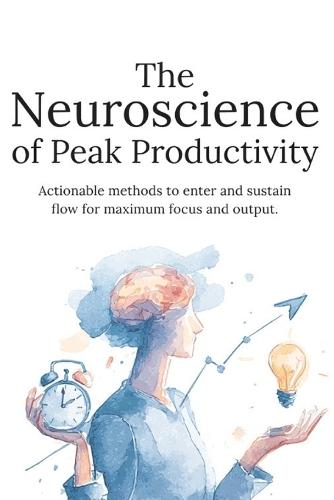 The Neuroscience of Peak Productivity: Train Your Brain for Deep Focus, High Performance, and Consistent Results Without Burnout