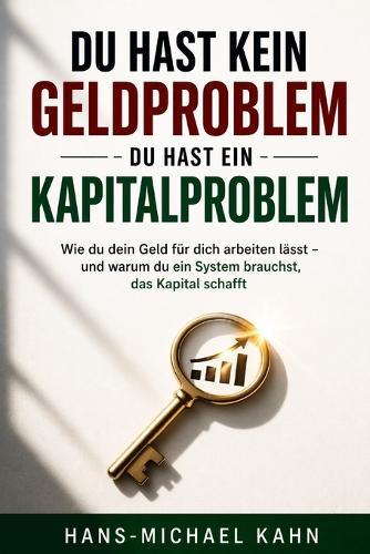 Du hast kein Geldproblem - du hast ein Kapitalproblem: Wie du dein Geld für dich arbeiten lässt - und warum du ein System brauchst, das Kapital schafft