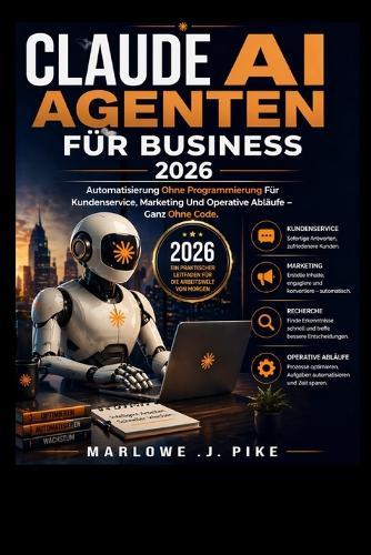 Claude AI Agenten Für Business 2026: Automatisierung Ohne Programmierung Für Kundenservice, Marketing Und Operative Abläufe - Ganz Ohne Code