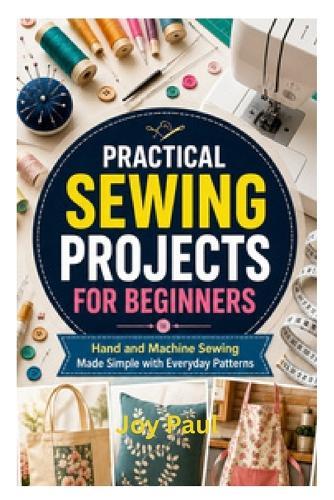 Practical Sewing Projects for Beginners: Hand and Machine Sewing Made Simple with Everyday Patterns