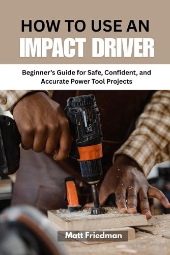 How to Use an Impact Driver: Beginner's Guide for Safe, Confident, and Accurate Power Tool Projects