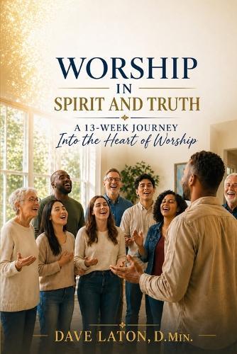 Worship in Spirit and Truth: A 13-Week Journey Into the Heart of Worship