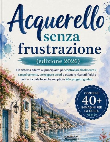 Acquerello senza frustrazione (edizione 2026): Un sistema adatto ai principianti per controllare finalmente il sanguinamento, correggere errori e ottenere risultati fluidi e belli - include tecniche semplici e 20+ progetti guidati