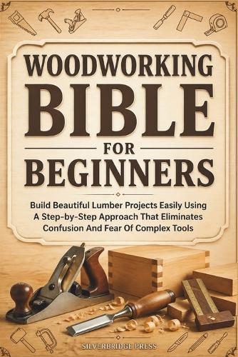 Woodworking Bible for Beginners: Build Beautiful Lumber Projects Easily Using A Step-by-Step Approach That Eliminates Confusion And Fear Of Complex Tools