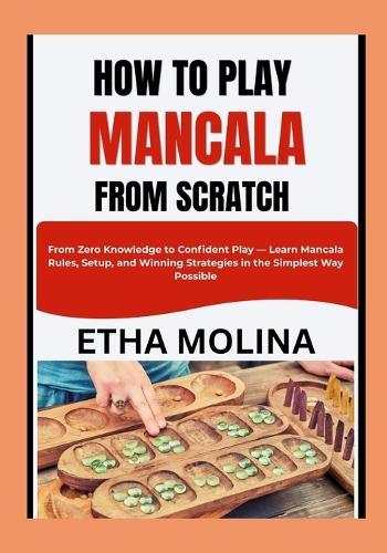 How to Play Mancala from Scratch: From Zero Knowledge to Confident Play - Learn Mancala Rules, Setup, and Winning Strategies in the Simplest Way Possible