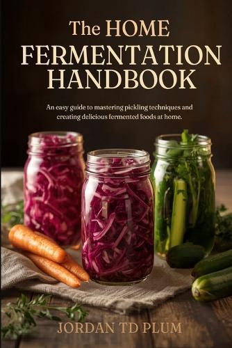 The Home Fermentation Handbook: Simple Gut-Health Crafts: An easy guide to mastering pickling techniques and creating delicious fermented foods at home