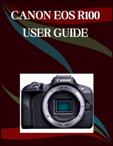 Canon Eos R100 User Guide: The Step-by-Step Guide to Essential Camera Skills, Creative Tricks, and Easy Videography