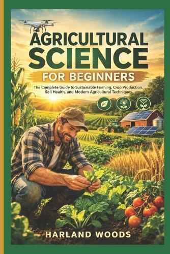 Agricultural Science For Beginners: The Complete Guide to Sustainable Farming, Crop Production, Soil Health and Modern Agricultural Techniques