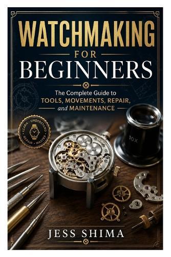Watchmaking for Beginners: The Complete Guide to Tools, Movements, Repair, and Maintenance