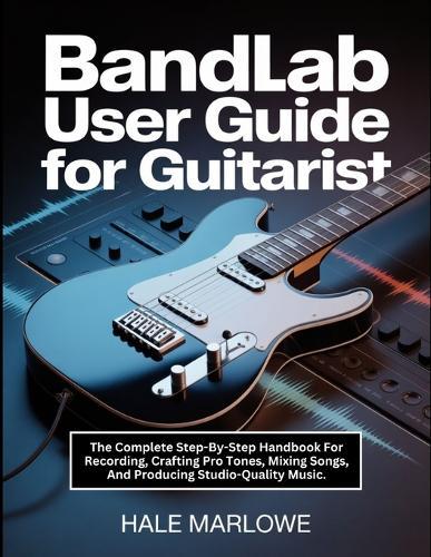 Bandlab User Guide For Guitarist: The Complete Step-By-Step Handbook For Recording, Crafting Pro Tones, Mixing Songs, And Producing Studio-Quality Music.