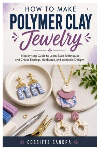 How to Make Polymer Clay Jewelry: Step by step Guide to Learn Basic Techniques and Create Earrings, Necklaces, and Wearable Designs